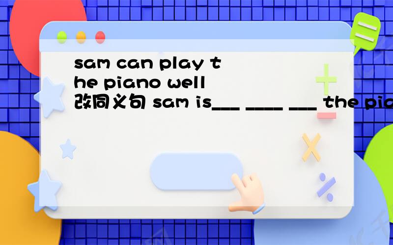 sam can play the piano well 改同义句 sam is___ ____ ___ the piano well