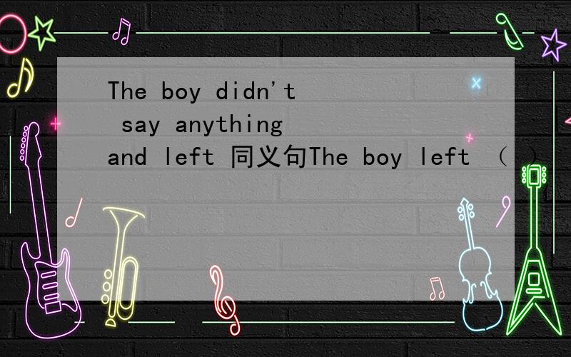 The boy didn't say anything and left 同义句The boy left （ ） （ ）（ ）