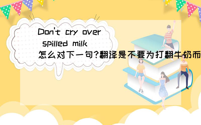 Don't cry over spilled milk 怎么对下一句?翻译是不要为打翻牛奶而哭,怎么用英语对下一句