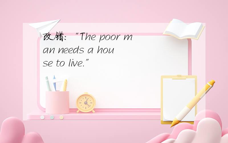 改错：“The poor man needs a house to live.”