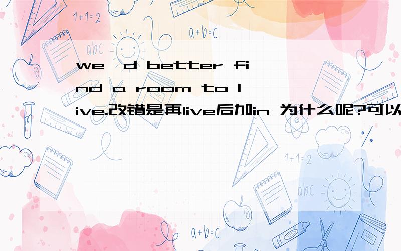 we'd better find a room to live.改错是再live后加in 为什么呢?可以详细点说嘛?