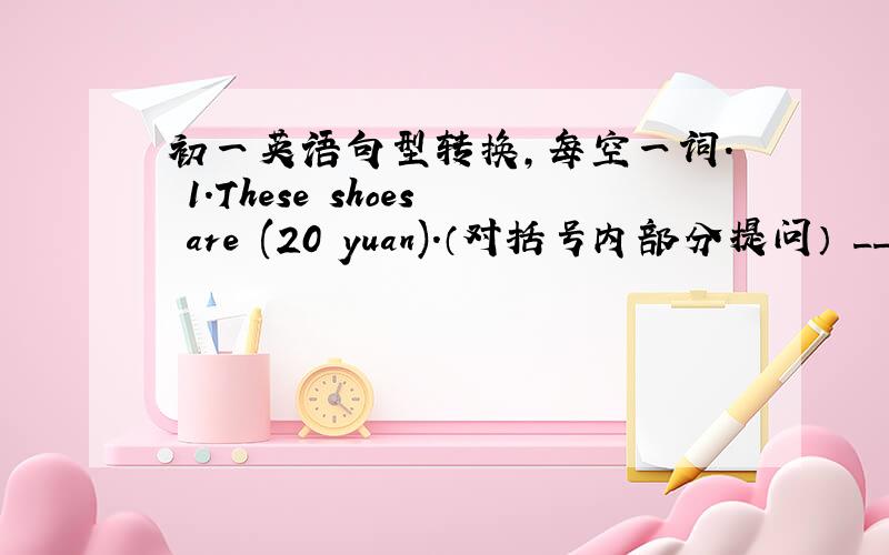 初一英语句型转换,每空一词. 1.These shoes are (20 yuan).（对括号内部分提问） ________ ________ ar初一英语句型转换,每空一词.1.These shoes are (20 yuan).（对括号内部分提问）    ________ ________ are these shoe