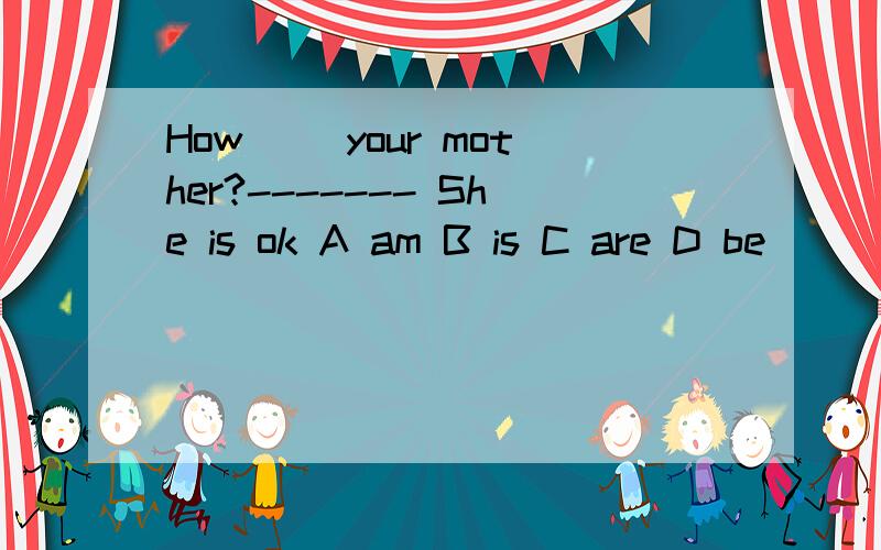 How( )your mother?------- She is ok A am B is C are D be
