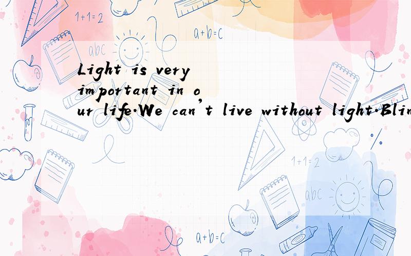 Light is very important in our life.We can't live without light.Blindfold用布蒙住眼睛) yourself and try to move around the classroom.Can you do it?You may fall over a chair or walk onto the wall.You feel helpless if you move in the dark.Now do