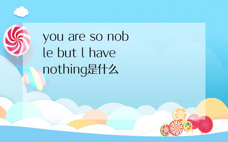 you are so noble but l have nothing是什么