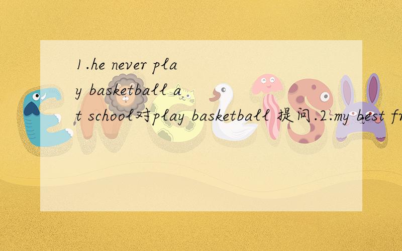 1.he never play basketball at school对play basketball 提问.2.my best friend can tell stories in english 改为一般疑问句3.the doctor likes to help other people对other people提问