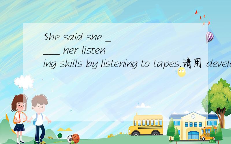 She said she ____ her listening skills by listening to tapes.请用 develop 的适当形式填空,并且说出是什么时态.