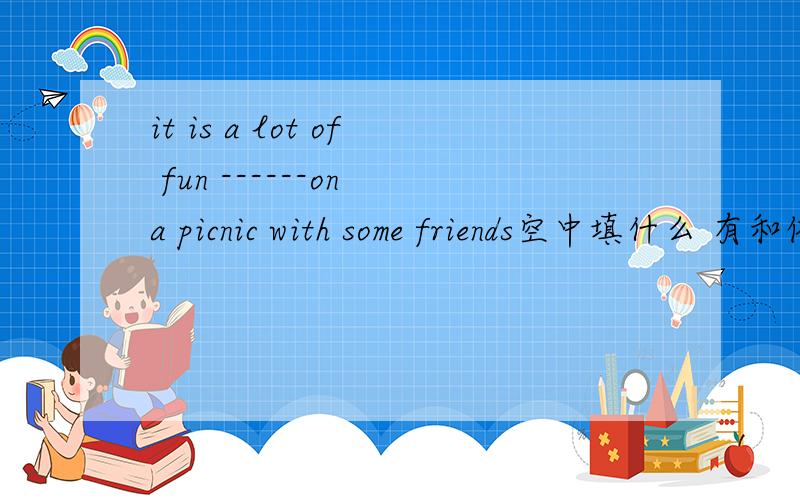 it is a lot of fun ------on a picnic with some friends空中填什么 有和依据吗(好像是用go 的形式来填的）还有 为什么要说是用some friends呢 解释详细点吧