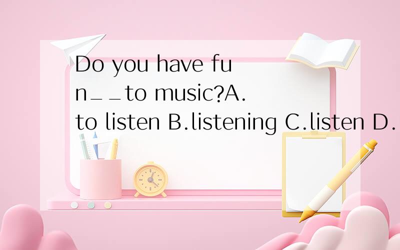 Do you have fun__to music?A.to listen B.listening C.listen D.listens选哪一个?为什么