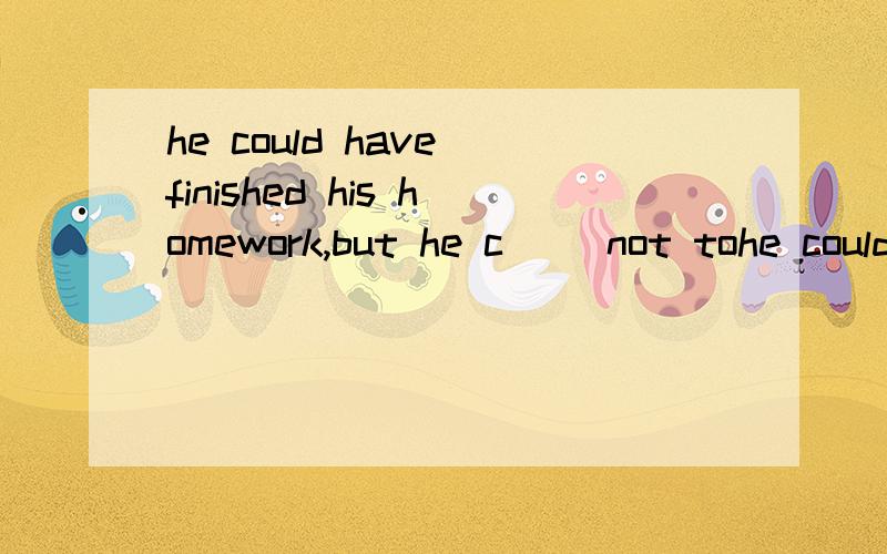 he could have finished his homework,but he c（） not tohe could have finished his homework,but he c（） not to .根据首字母提示完成填空 怎么写