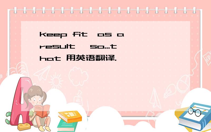 keep fit,as a result ,so...that 用英语翻译.