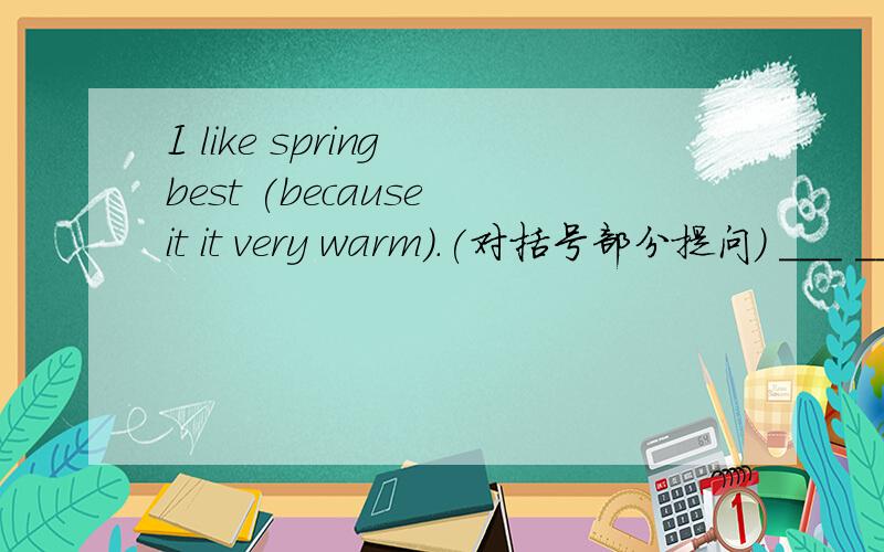 I like spring best (because it it very warm).(对括号部分提问） ___ ___you ___spring best.