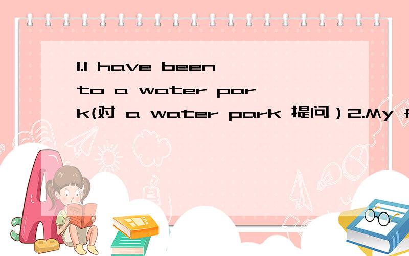 1.I have been to a water park(对 a water park 提问）2.My father hasn't been to America,me neither（改同义句）,