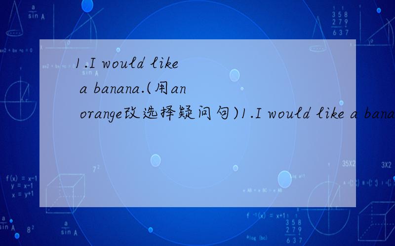 1.I would like a banana.(用an orange改选择疑问句)1.I would like a banana.(用an orange改选择疑问句)