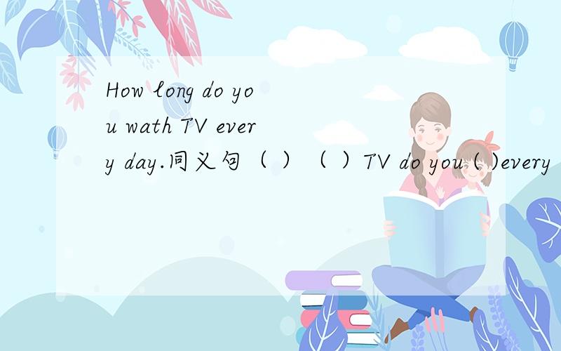 How long do you wath TV every day.同义句（ ）（ ）TV do you ( )every day?
