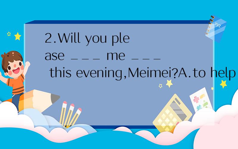 2.Will you please ___ me ___ this evening,Meimei?A.to help;to wash clothes B.to help ;cook supe2.Will you please ___ me ___ this evening,Meimei?A.to help;to wash clothes B.to help ;cook superC.help;with the cooking D.help;doing some washingC ）