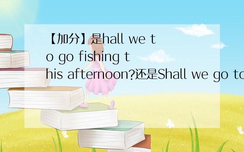 【加分】是hall we to go fishing this afternoon?还是Shall we go to fishing this afternoon?还是什么