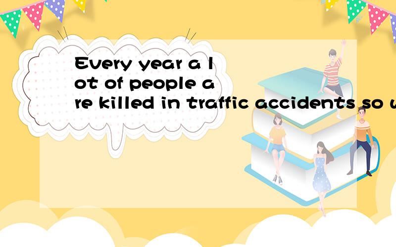 Every year a lot of people are killed in traffic accidents so we must take measures to a——them