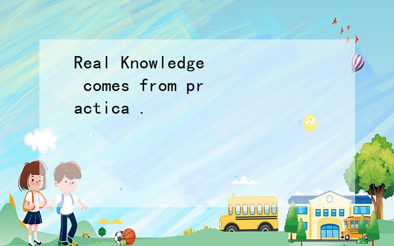 Real Knowledge comes from practica .