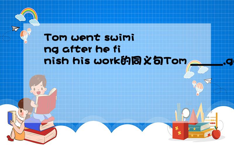 Tom went swiming after he finish his work的同义句Tom ＿＿＿,go swiming ＿＿＿,he finished his work填啥