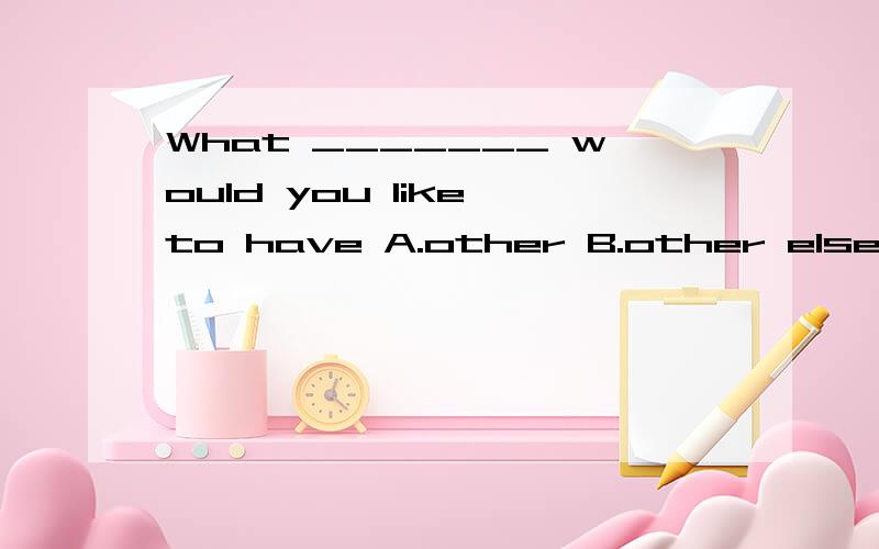 What _______ would you like to have A.other B.other else C.else D.anothers顺便说一下的他们的用法和分别好吗