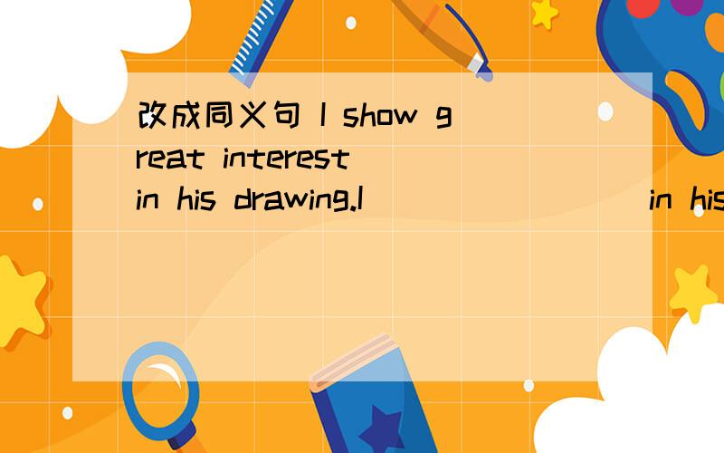 改成同义句 I show great interest in his drawing.I__ __ ___ in his drawing .