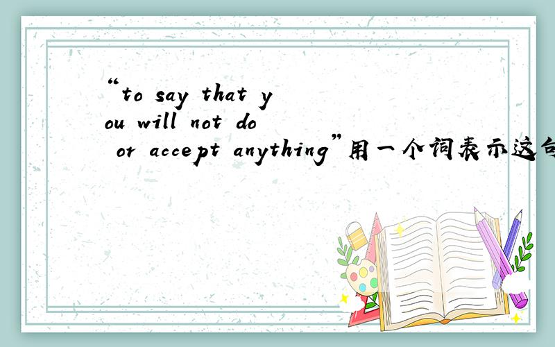 “to say that you will not do or accept anything”用一个词表示这句话的意思