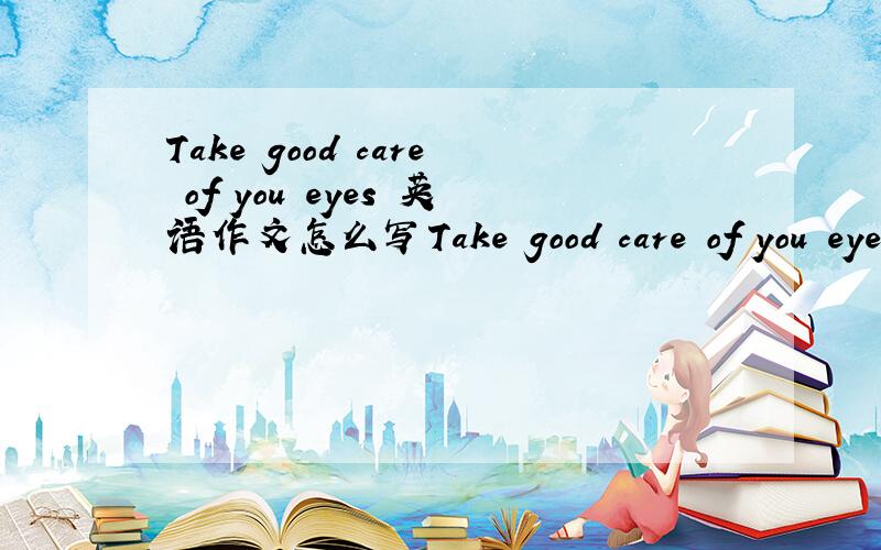 Take good care of you eyes 英语作文怎么写Take good care of you eyes这篇文章怎么写好?