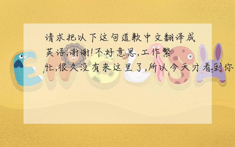 请求把以下这句道歉中文翻译成英语,谢谢!不好意思,工作繁忙,很久没有来这里了,所以今天才看到你的来信,不知道给你回信,是不是太迟了?抱歉.