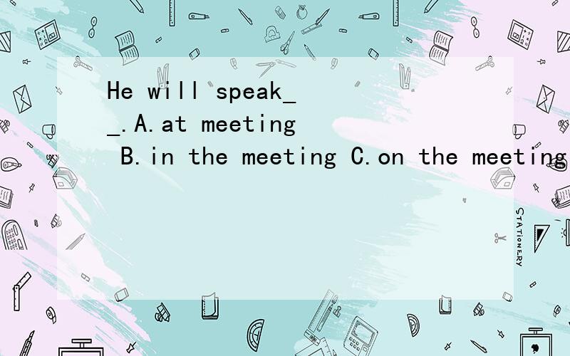 He will speak__.A.at meeting B.in the meeting C.on the meeting D.at the meeting