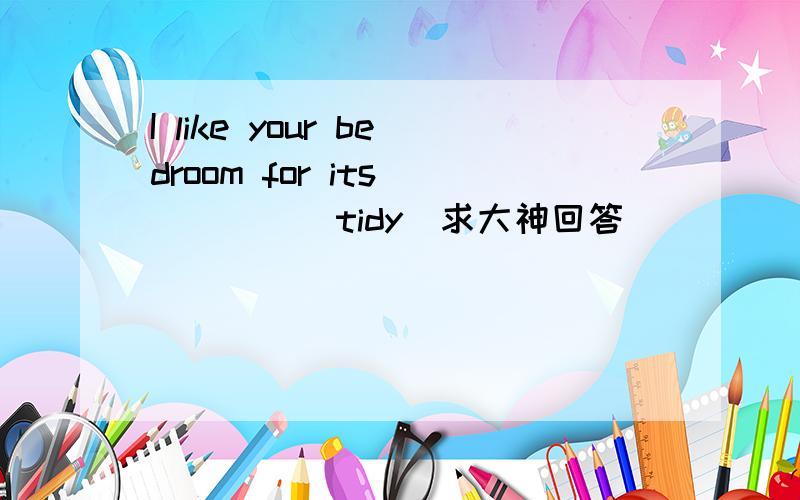 I like your bedroom for its_____(tidy)求大神回答