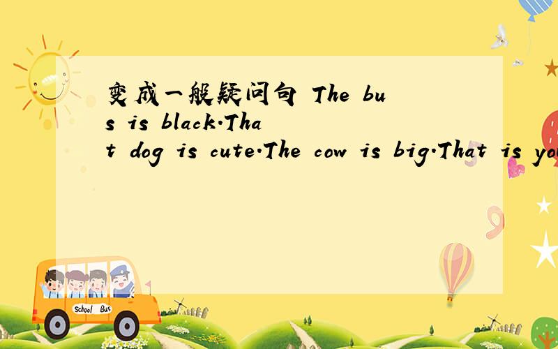 变成一般疑问句 The bus is black.That dog is cute.The cow is big.That is your sister.