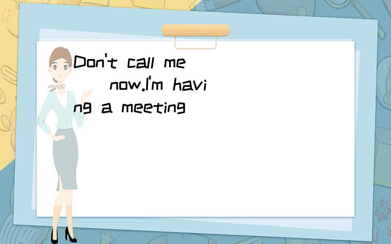 Don't call me __now.I'm having a meeting