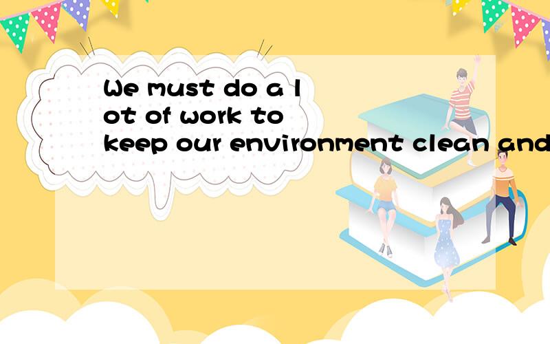 We must do a lot of work to keep our environment clean and tidy.（改为同义句）A lot of work must( ) ( )to keep our environment clean and tidy.