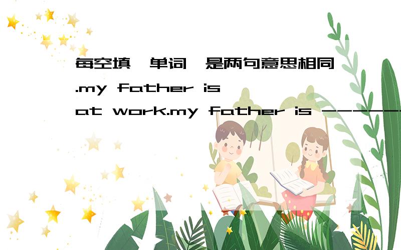 每空填一单词,是两句意思相同.my father is at work.my father is ---------