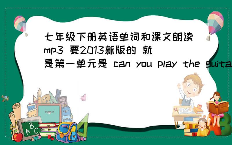 七年级下册英语单词和课文朗读mp3 要2013新版的 就是第一单元是 can you play the guitar