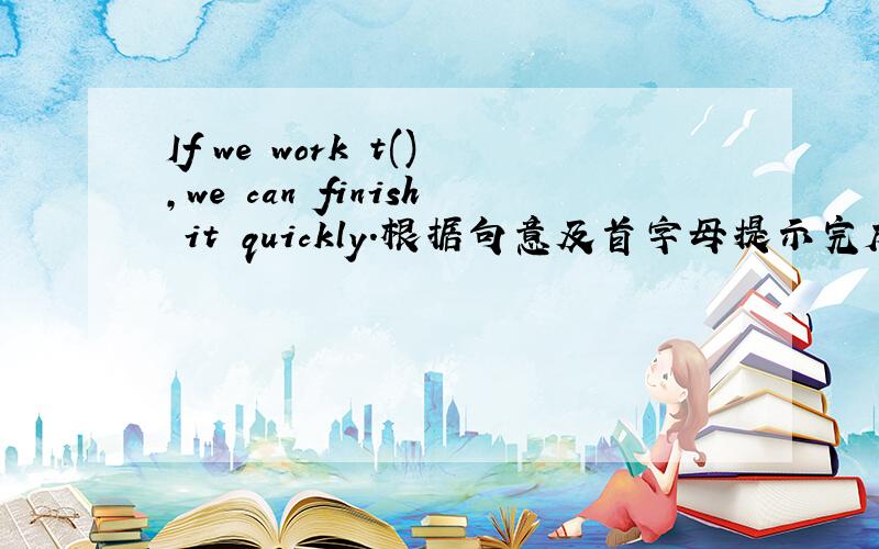 If we work t(),we can finish it quickly.根据句意及首字母提示完成单词