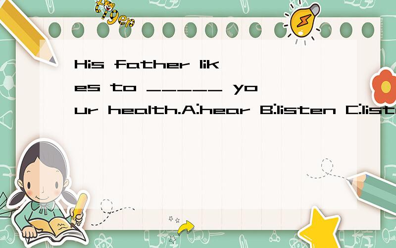 His father likes to _____ your health.A:hear B:listen C:listen to D:hear of应该怎么填啊