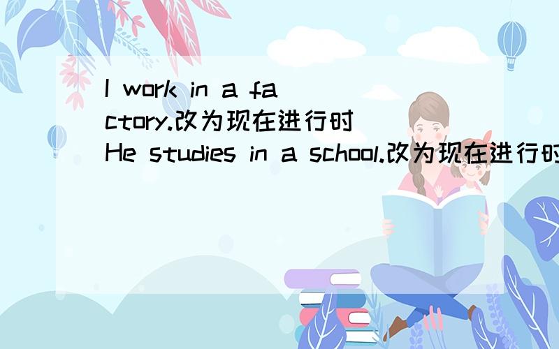 I work in a factory.改为现在进行时 He studies in a school.改为现在进行时改为现在进行时还有They wantch TV every day.还有We read English every morning.
