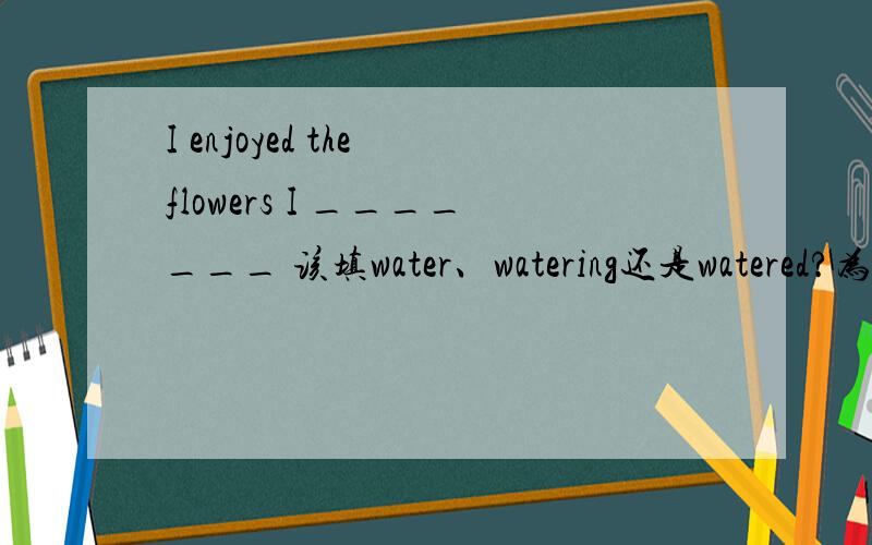 I enjoyed the flowers I _______ 该填water、watering还是watered?为什么?