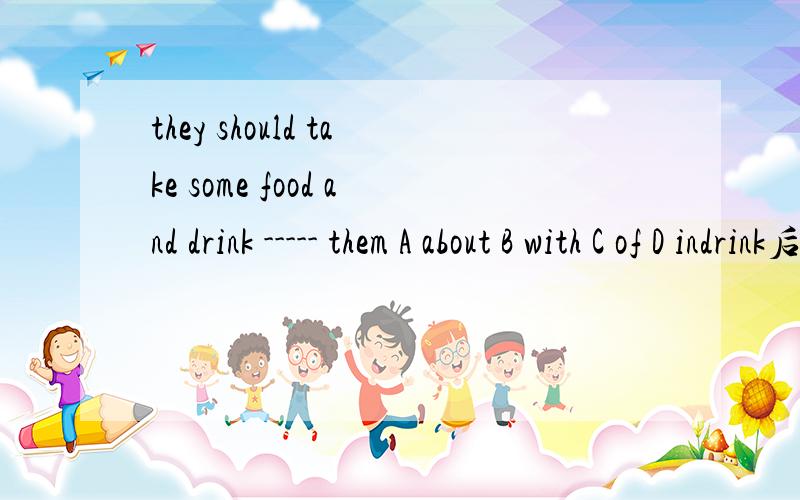 they should take some food and drink ----- them A about B with C of D indrink后面要加s