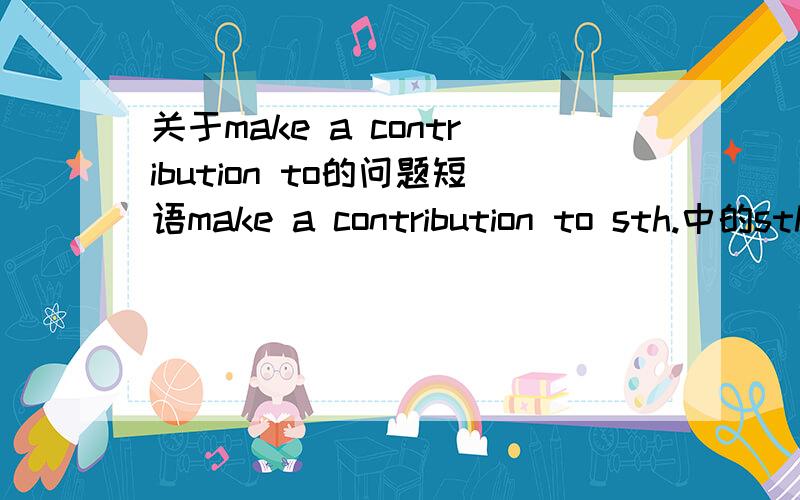 关于make a contribution to的问题短语make a contribution to sth.中的sth.的内容可以是什么?或者说大概是什么的?贡献的物品还是其他?还有,给一个例句我