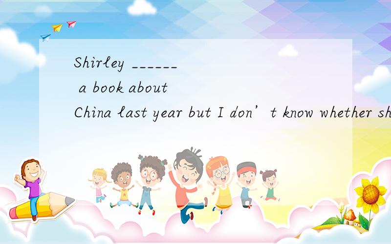 Shirley ______ a book about China last year but I don’t know whether she has finished it.A.has written B.write C.was writing