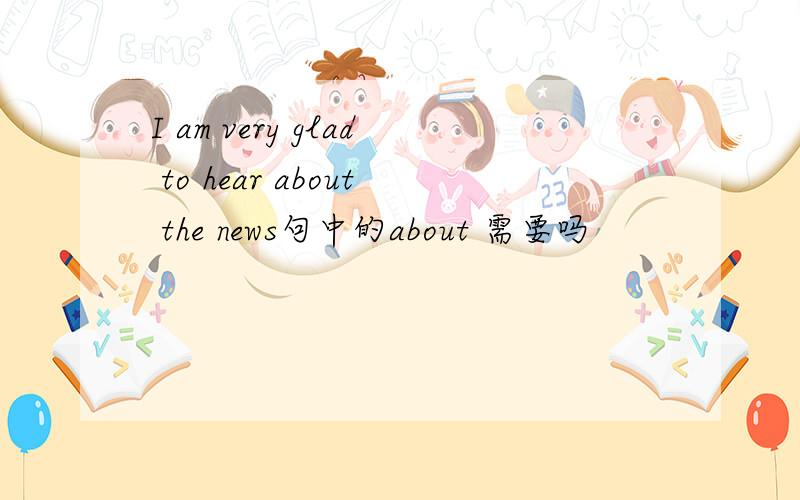 I am very glad to hear about the news句中的about 需要吗