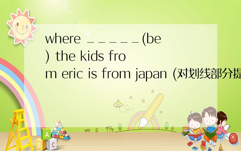 where _____(be) the kids from eric is from japan (对划线部分提问） japan画线where do they come from 同义句