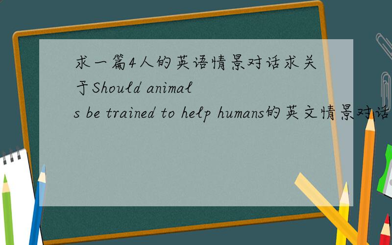 求一篇4人的英语情景对话求关于Should animals be trained to help humans的英文情景对话 一定要四人的 不要很长 每人5-6句话不要很长 每人5-6句话可以偏简单但是不要偏难