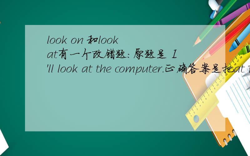 look on 和look at有一个改错题：原题是 I'll look at the computer.正确答案是把at 改为on.也就是 I'll look on the computer.我很费解啊.