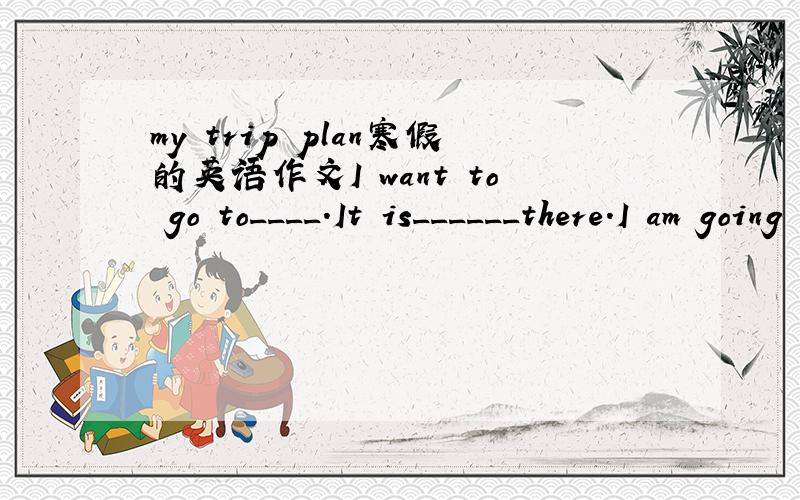my trip plan寒假的英语作文I want to go to____.It is______there.I am going to go there with_____.We are going to go there by______.I'm going to______________________.I'm going to take________________________________with me.It will be fun.We wil