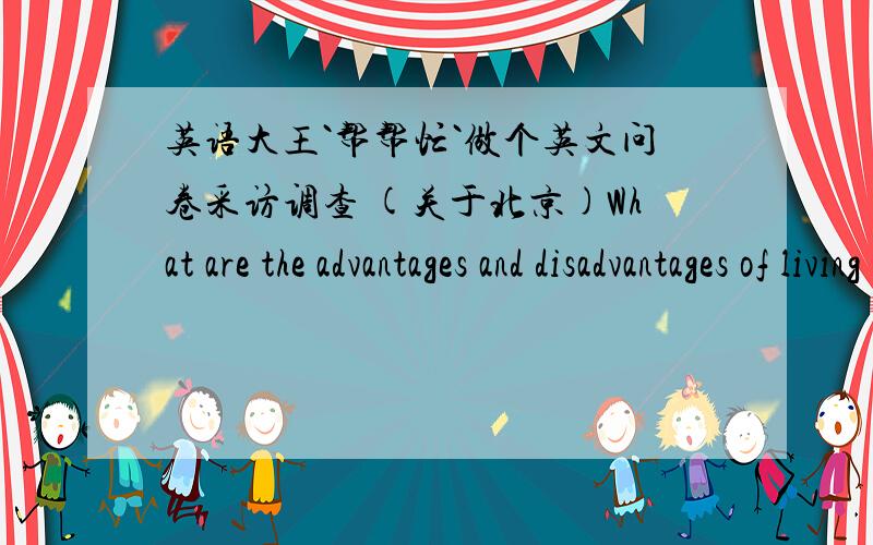 英语大王`帮帮忙`做个英文问卷采访调查 (关于北京)What are the advantages and disadvantages of living in their home townas compared to living here in Beijing?Area to be considered Advantages Disadvantages1) Ability to communicate 2)