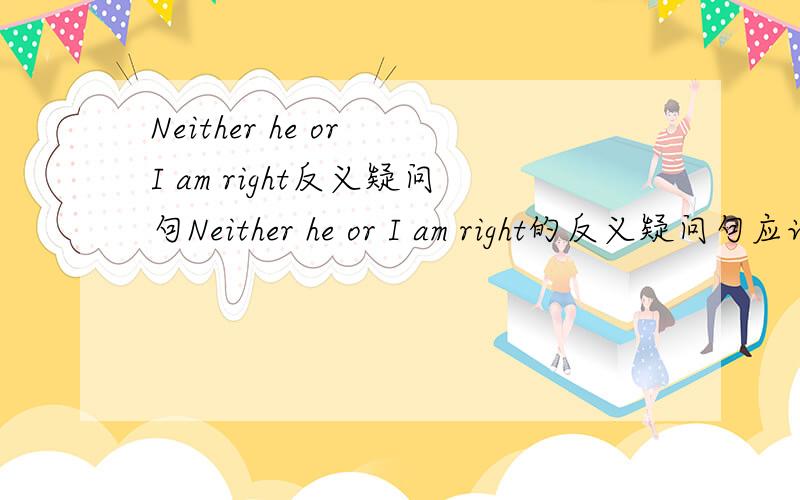 Neither he or I am right反义疑问句Neither he or I am right的反义疑问句应该是?